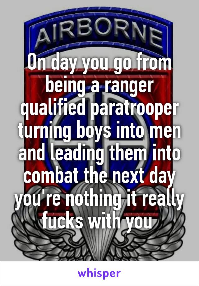 On day you go from being a ranger qualified paratrooper turning boys into men and leading them into combat the next day you're nothing it really fucks with you 