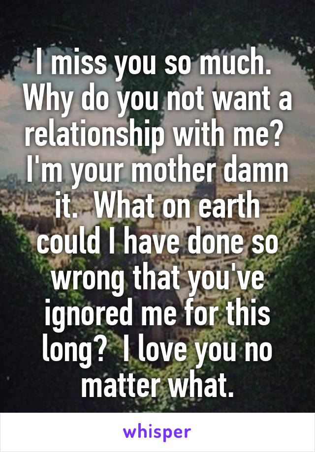 I miss you so much.  Why do you not want a relationship with me?  I'm your mother damn it.  What on earth could I have done so wrong that you've ignored me for this long?  I love you no matter what.