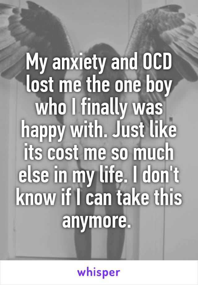 My anxiety and OCD lost me the one boy who I finally was happy with. Just like its cost me so much else in my life. I don't know if I can take this anymore. 