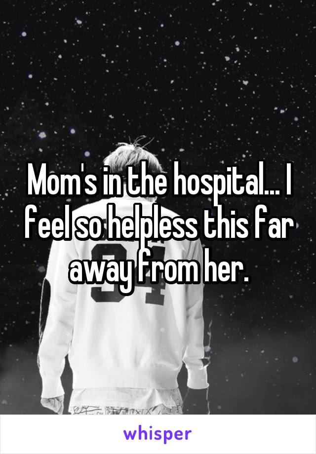 Mom's in the hospital... I feel so helpless this far away from her.