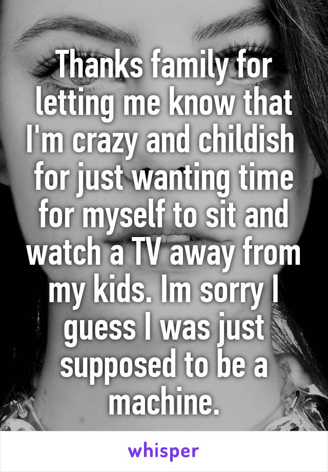 Thanks family for letting me know that I'm crazy and childish  for just wanting time for myself to sit and watch a TV away from my kids. Im sorry I guess I was just supposed to be a machine.