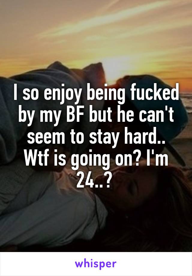 I so enjoy being fucked by my BF but he can't seem to stay hard.. Wtf is going on? I'm 24..? 