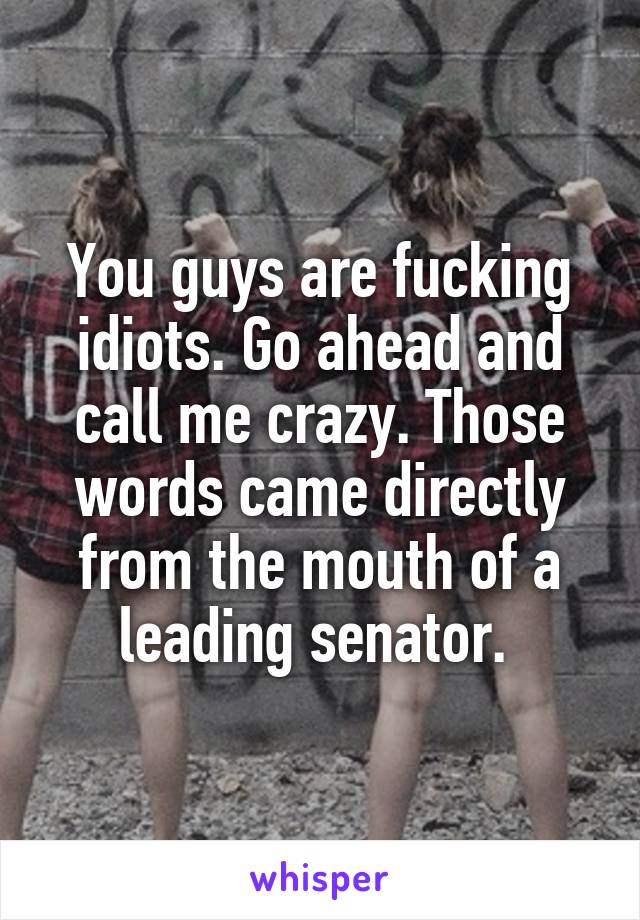 You guys are fucking idiots. Go ahead and call me crazy. Those words came directly from the mouth of a leading senator. 