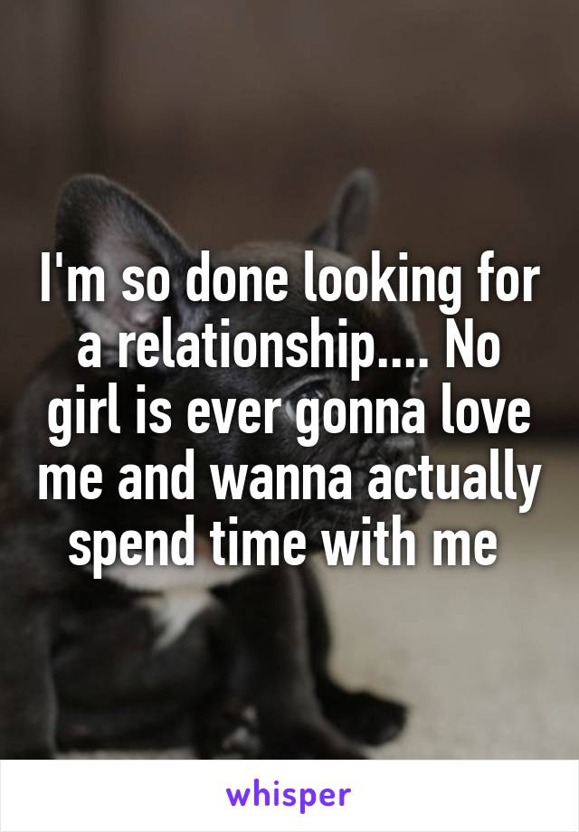 I'm so done looking for a relationship.... No girl is ever gonna love me and wanna actually spend time with me 