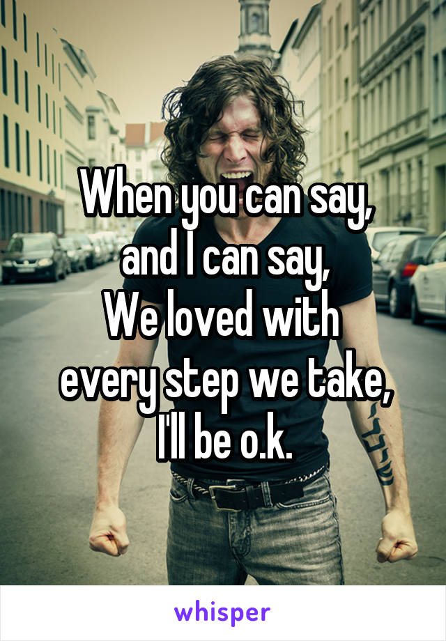 When you can say,
and I can say,
We loved with 
every step we take,
I'll be o.k.