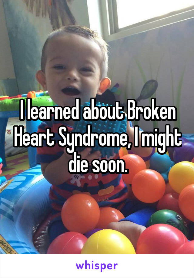 I learned about Broken Heart Syndrome, I might die soon.