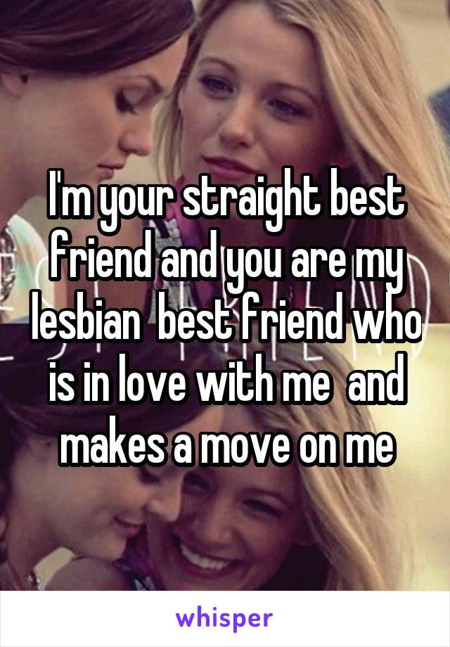 I'm your straight best friend and you are my lesbian  best friend who is in love with me  and makes a move on me