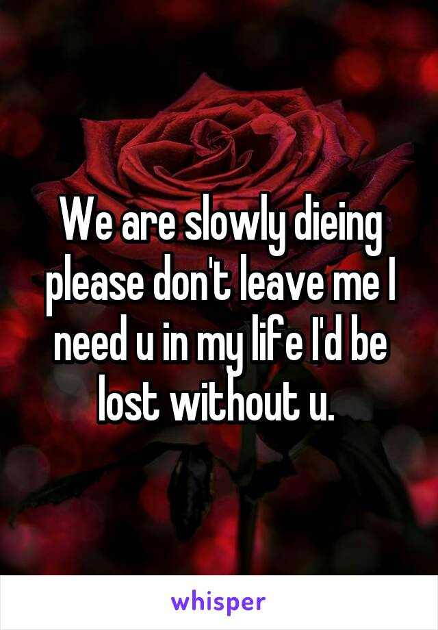 We are slowly dieing please don't leave me I need u in my life I'd be lost without u. 