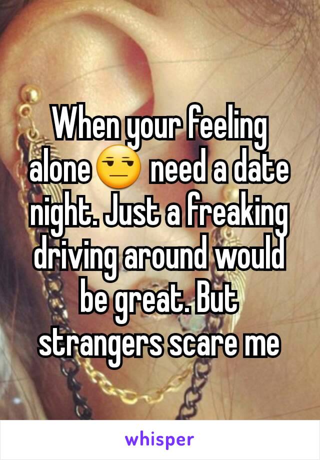 When your feeling alone😒 need a date night. Just a freaking driving around would be great. But strangers scare me