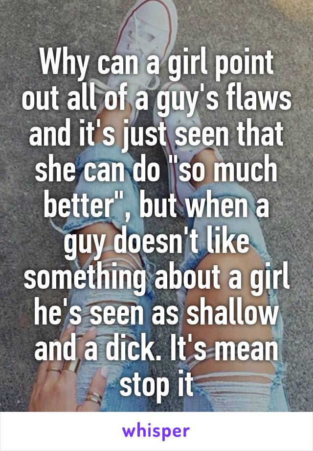 Why can a girl point out all of a guy's flaws and it's just seen that she can do "so much better", but when a guy doesn't like something about a girl he's seen as shallow and a dick. It's mean stop it