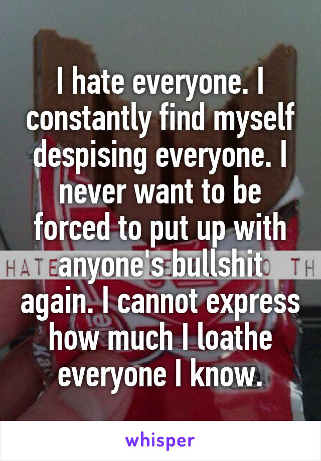 I hate everyone. I constantly find myself despising everyone. I never want to be forced to put up with anyone's bullshit again. I cannot express how much I loathe everyone I know.