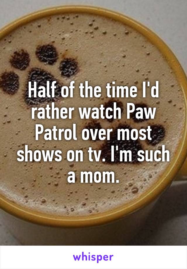 Half of the time I'd rather watch Paw Patrol over most shows on tv. I'm such a mom.