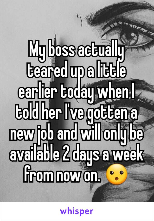 My boss actually teared up a little earlier today when I told her I've gotten a new job and will only be available 2 days a week from now on. 😮