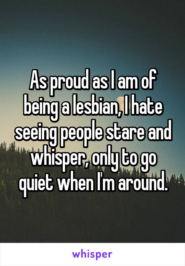 As proud as I am of being a lesbian, I hate seeing people stare and whisper, only to go quiet when I'm around.