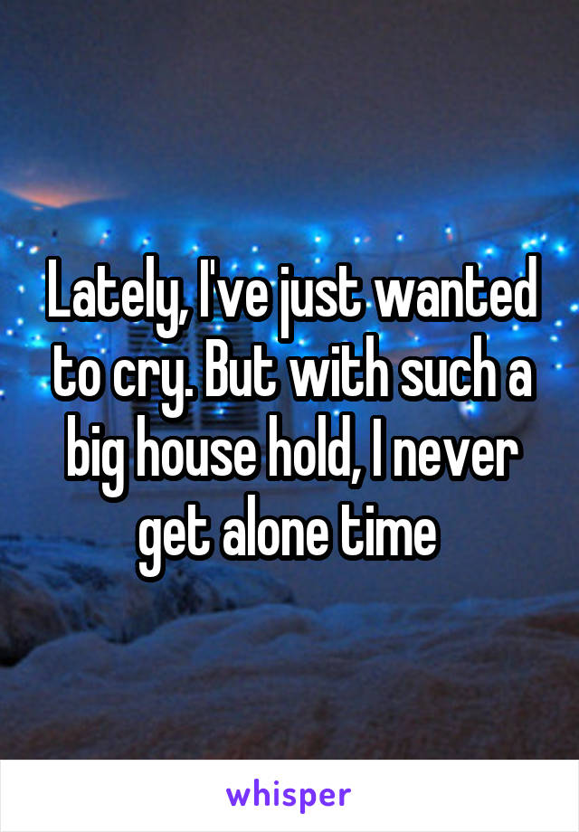 Lately, I've just wanted to cry. But with such a big house hold, I never get alone time 