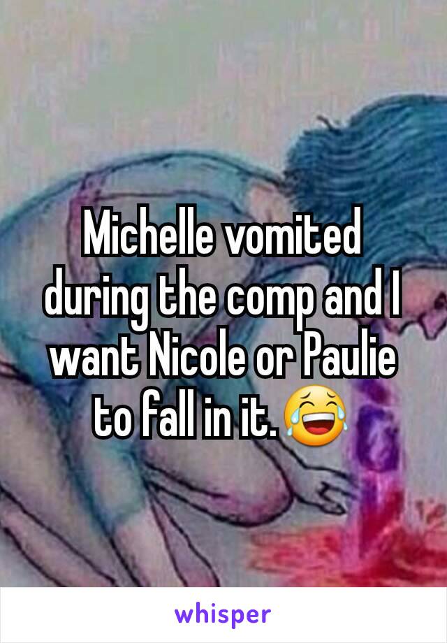 Michelle vomited during the comp and I want Nicole or Paulie to fall in it.😂