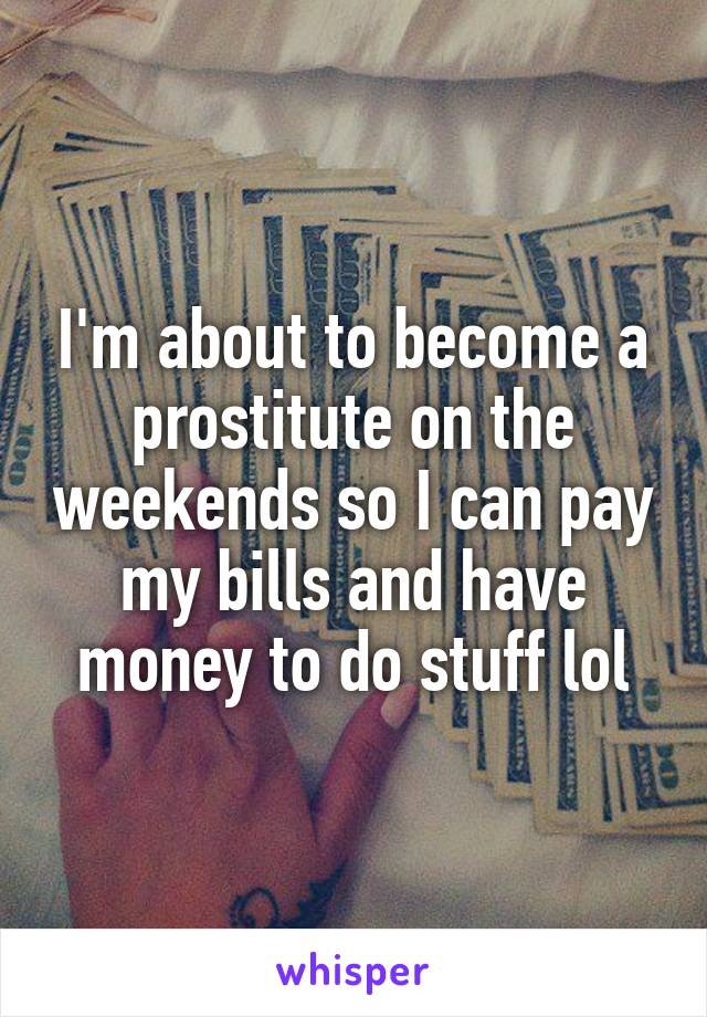 I'm about to become a prostitute on the weekends so I can pay my bills and have money to do stuff lol