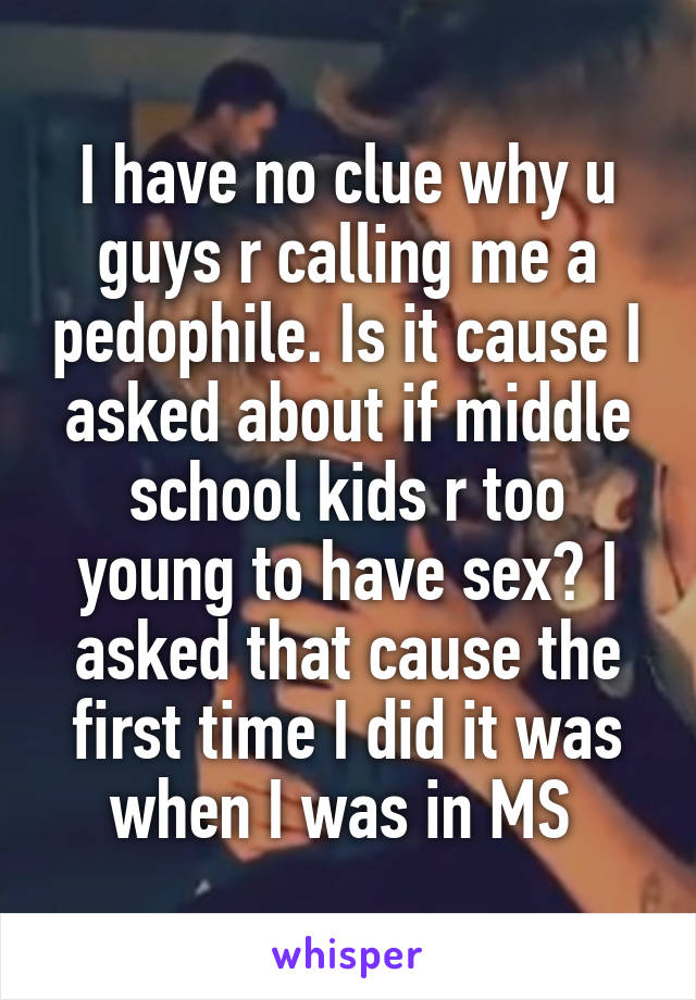 I have no clue why u guys r calling me a pedophile. Is it cause I asked about if middle school kids r too young to have sex? I asked that cause the first time I did it was when I was in MS 