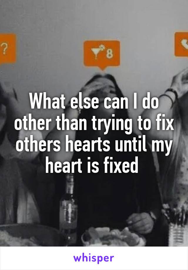 What else can I do other than trying to fix others hearts until my heart is fixed 