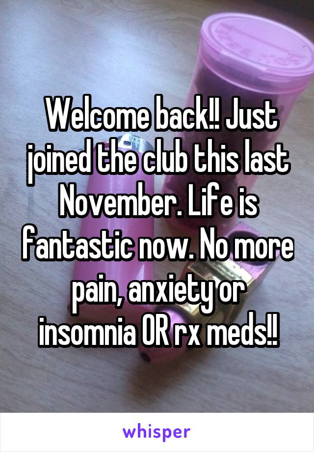  Welcome back!! Just joined the club this last November. Life is fantastic now. No more pain, anxiety or insomnia OR rx meds!!