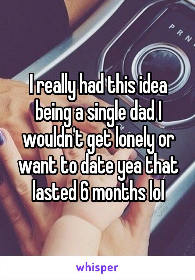 I really had this idea being a single dad I wouldn't get lonely or want to date yea that lasted 6 months lol