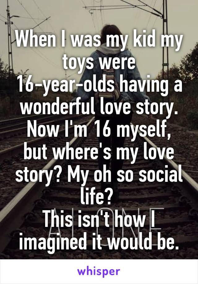 When I was my kid my toys were 16-year-olds having a wonderful love story.
Now I'm 16 myself, but where's my love story? My oh so social life? 
This isn't how I imagined it would be.