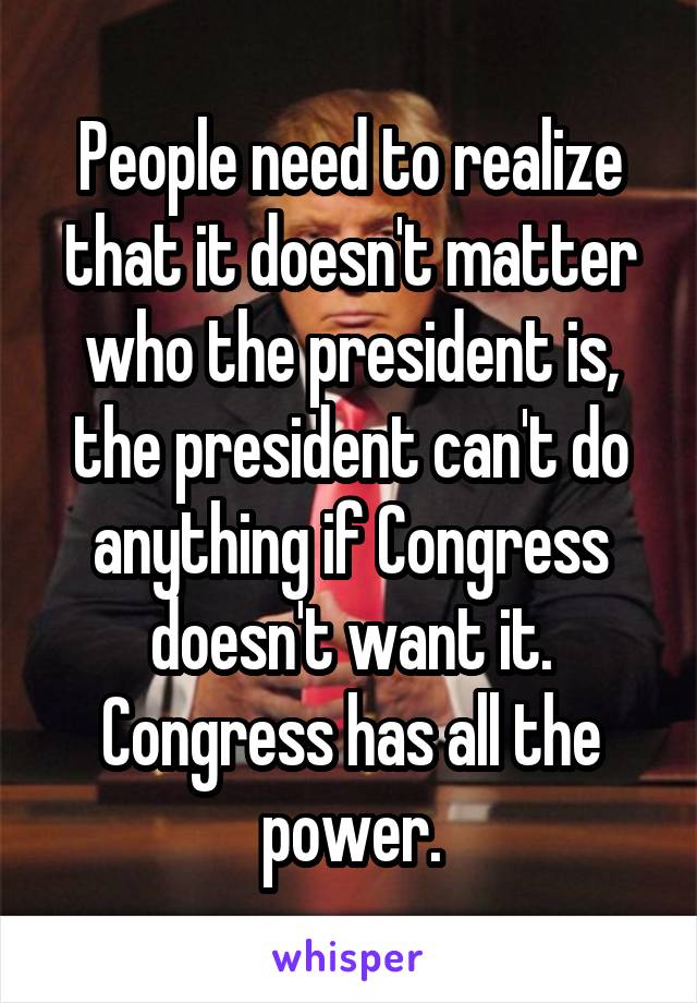 People need to realize that it doesn't matter who the president is, the president can't do anything if Congress doesn't want it. Congress has all the power.