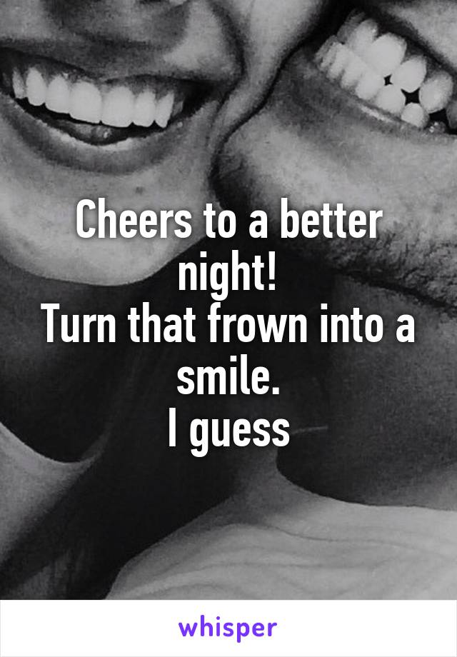 Cheers to a better night!
Turn that frown into a smile.
I guess