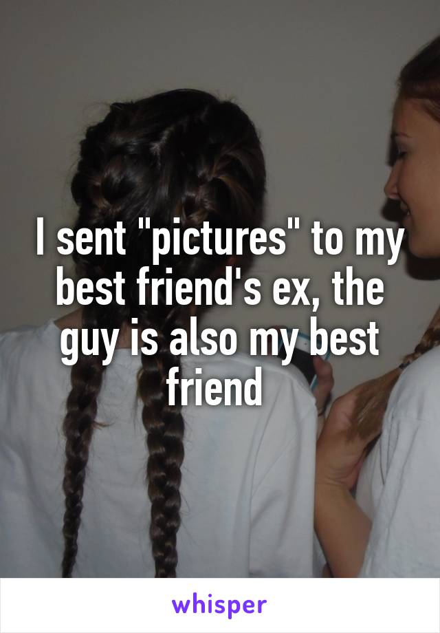 I sent "pictures" to my best friend's ex, the guy is also my best friend 