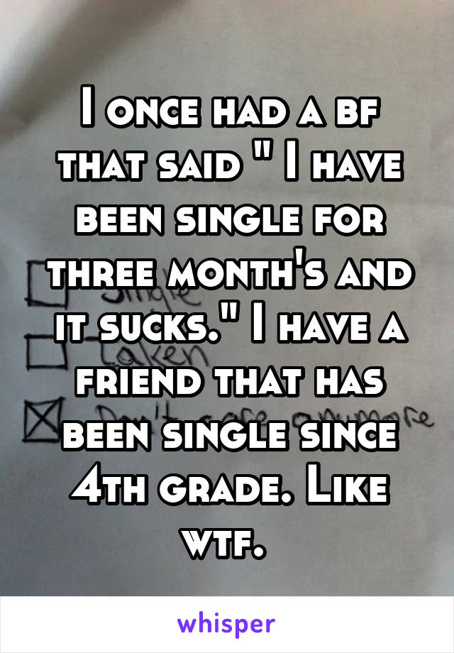 I once had a bf that said " I have been single for three month's and it sucks." I have a friend that has been single since 4th grade. Like wtf. 