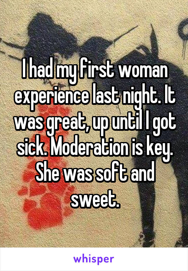 I had my first woman experience last night. It was great, up until I got sick. Moderation is key. She was soft and sweet.