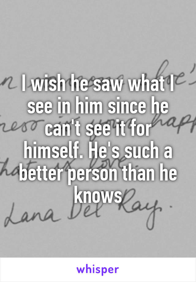 I wish he saw what I see in him since he can't see it for himself. He's such a better person than he knows