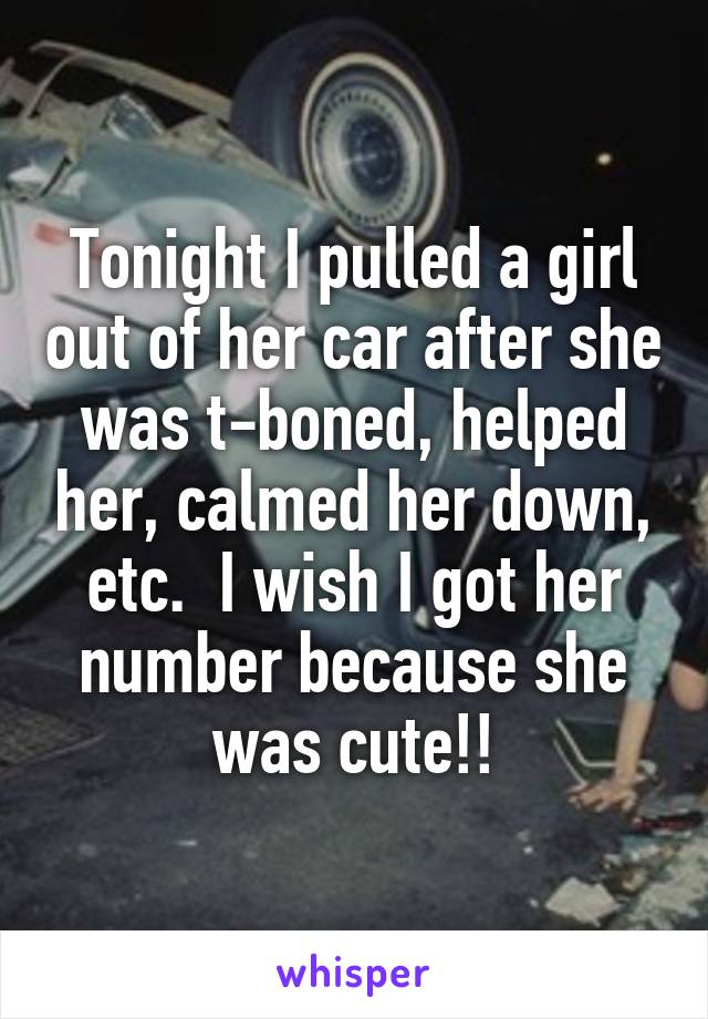 Tonight I pulled a girl out of her car after she was t-boned, helped her, calmed her down, etc.  I wish I got her number because she was cute!!