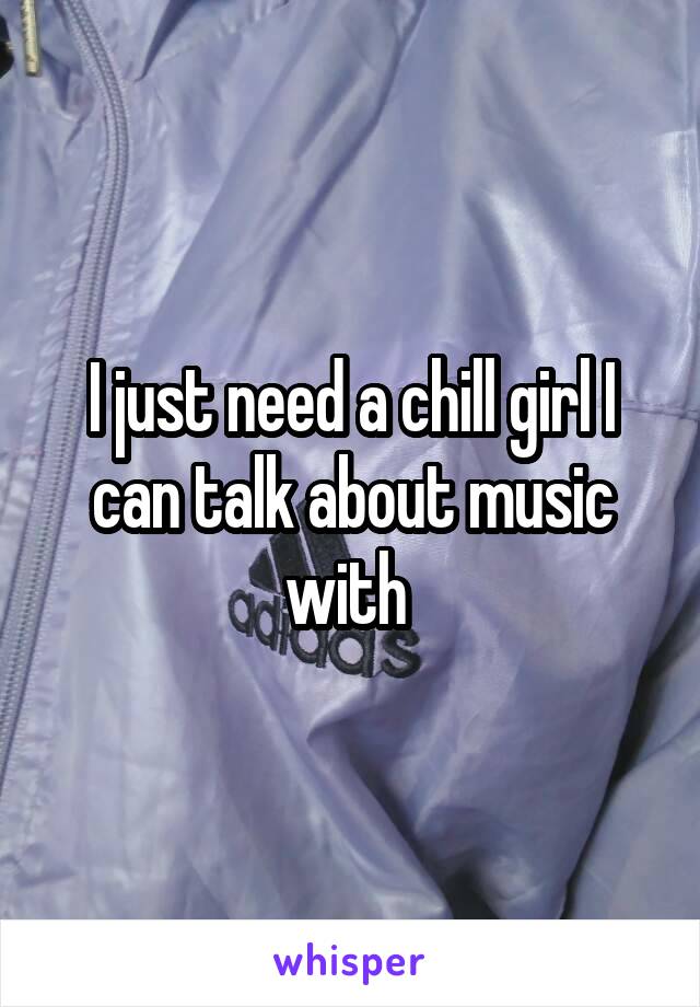 I just need a chill girl I can talk about music with 