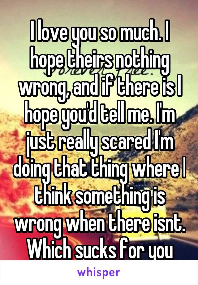 I love you so much. I hope theirs nothing wrong, and if there is I hope you'd tell me. I'm just really scared I'm doing that thing where I think something is wrong when there isnt. Which sucks for you