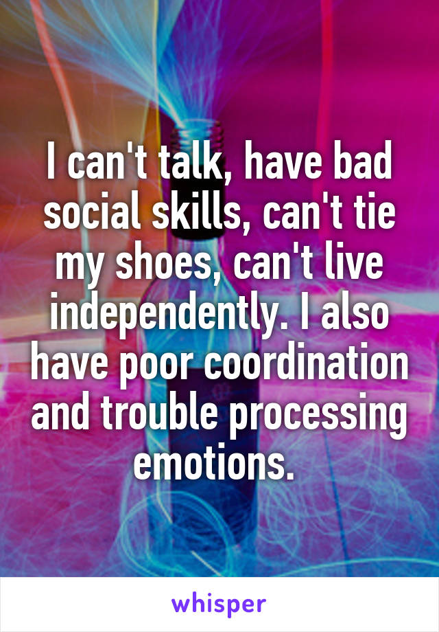I can't talk, have bad social skills, can't tie my shoes, can't live independently. I also have poor coordination and trouble processing emotions. 