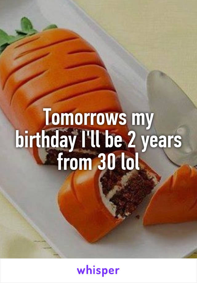 Tomorrows my birthday I'll be 2 years from 30 lol