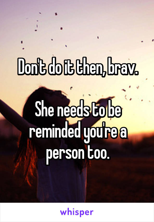 Don't do it then, brav.

She needs to be reminded you're a person too.