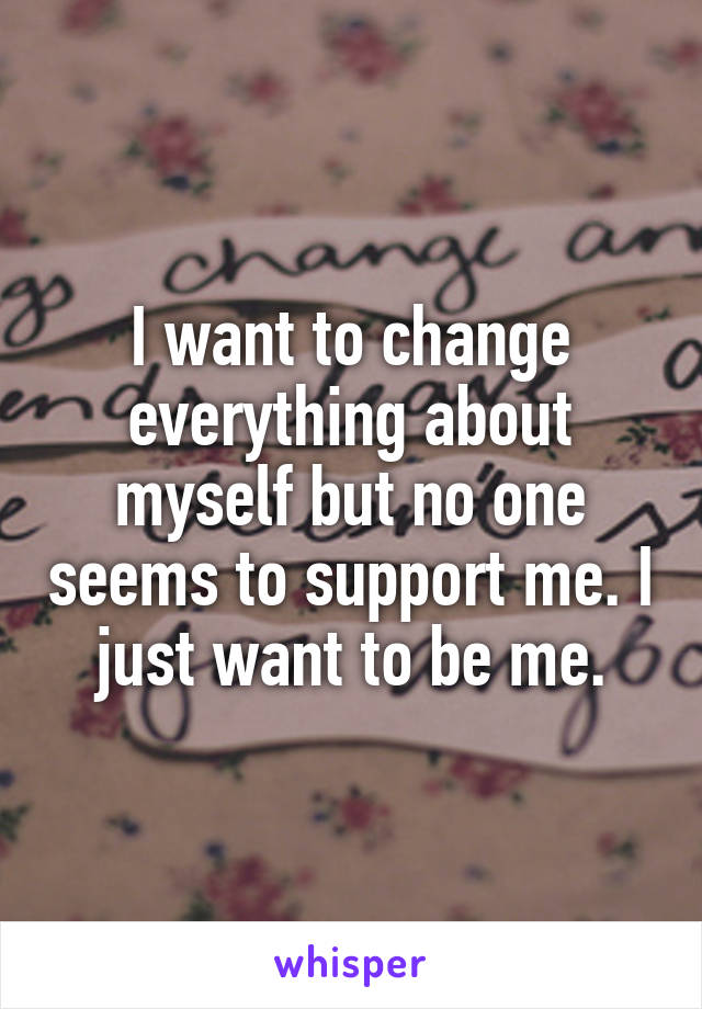 I want to change everything about myself but no one seems to support me. I just want to be me.