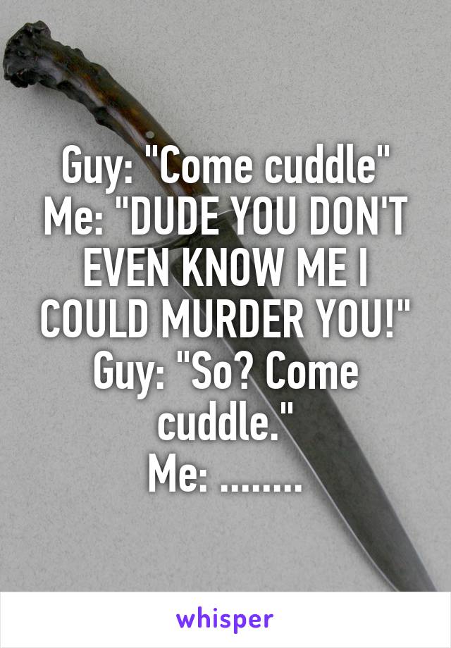 Guy: "Come cuddle"
Me: "DUDE YOU DON'T EVEN KNOW ME I COULD MURDER YOU!"
Guy: "So? Come cuddle."
Me: ........