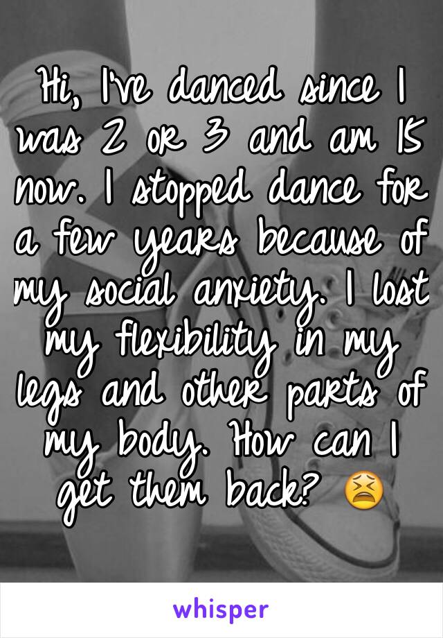 Hi, I've danced since I was 2 or 3 and am 15 now. I stopped dance for a few years because of my social anxiety. I lost my flexibility in my legs and other parts of my body. How can I get them back? 😫