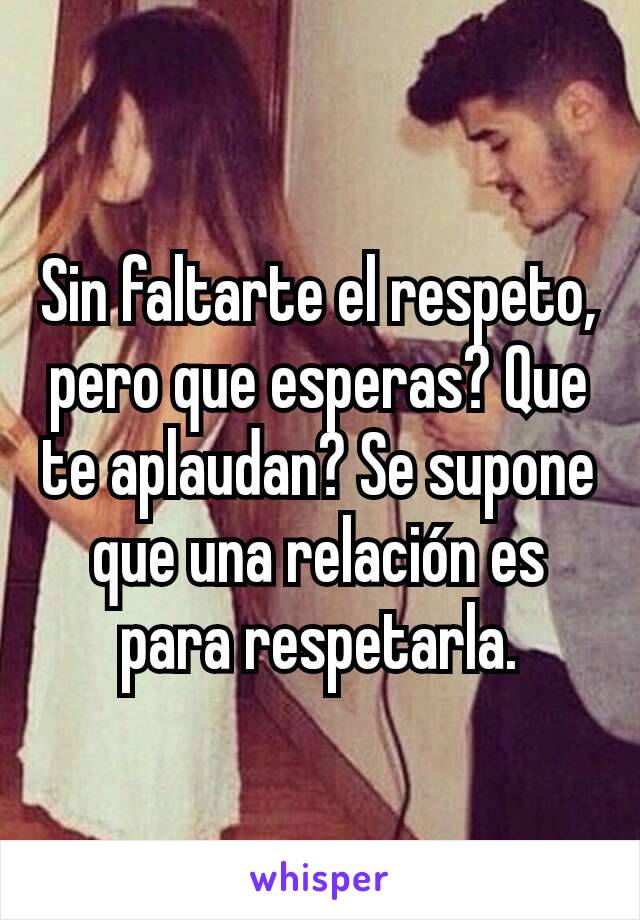 Sin faltarte el respeto, pero que esperas? Que te aplaudan? Se supone que una relación es para respetarla.