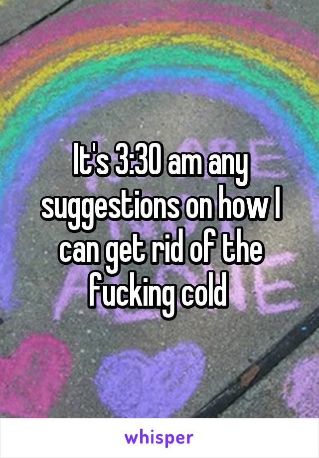 It's 3:30 am any suggestions on how I can get rid of the fucking cold 