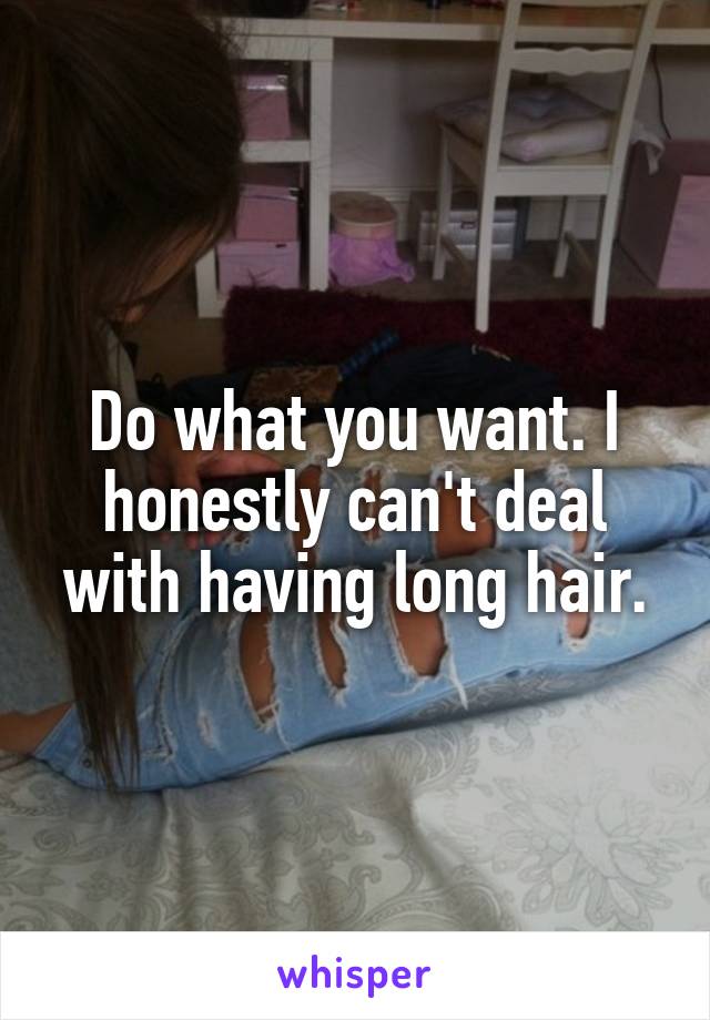 Do what you want. I honestly can't deal with having long hair.