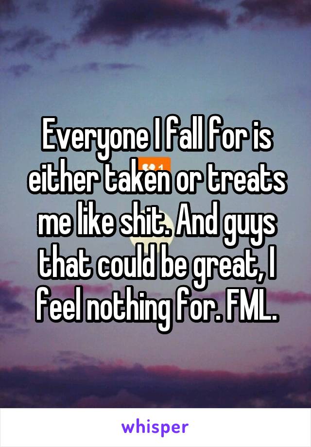 Everyone I fall for is either taken or treats me like shit. And guys that could be great, I feel nothing for. FML.