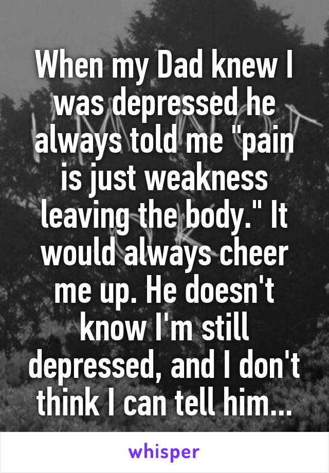 When my Dad knew I was depressed he always told me "pain is just weakness leaving the body." It would always cheer me up. He doesn't know I'm still depressed, and I don't think I can tell him...