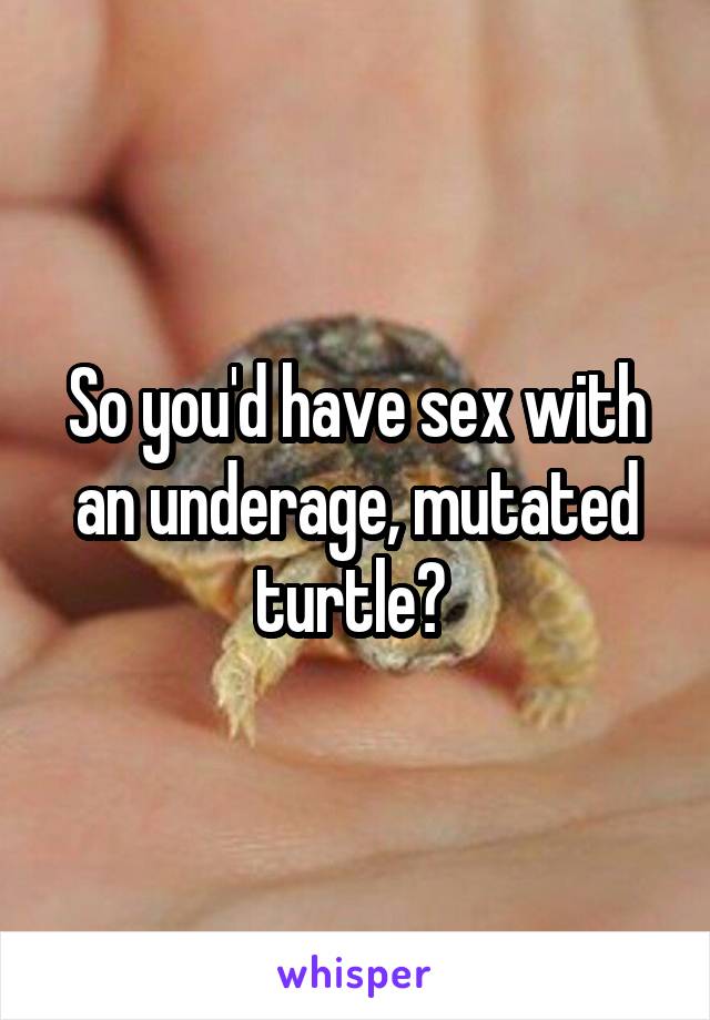 So you'd have sex with an underage, mutated turtle? 