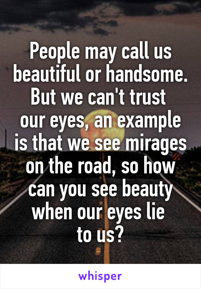 People may call us beautiful or handsome. But we can't trust 
our eyes, an example is that we see mirages on the road, so how can you see beauty when our eyes lie 
to us?