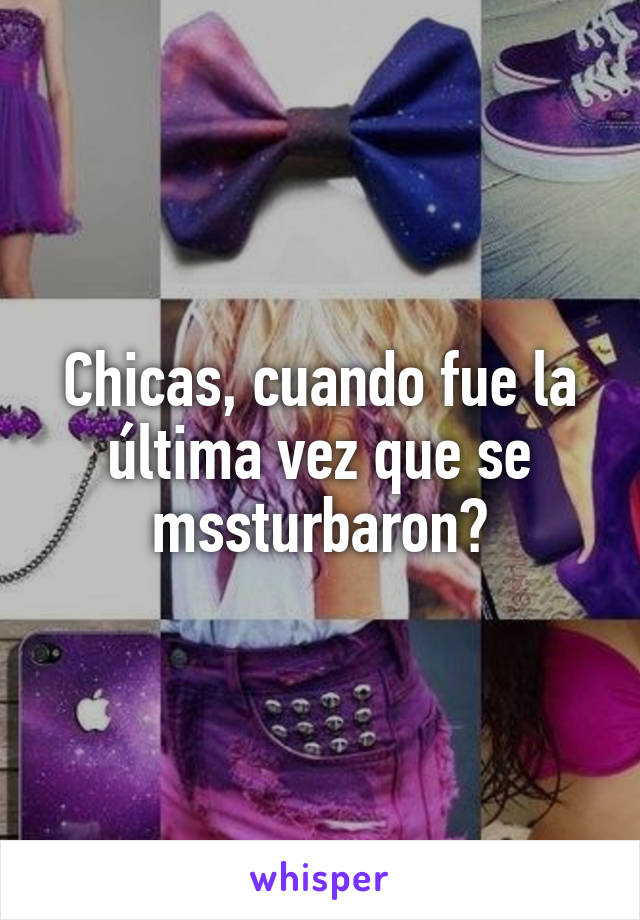 Chicas, cuando fue la última vez que se mssturbaron?