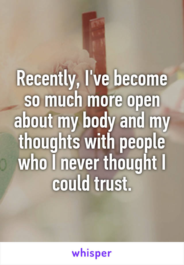 Recently, I've become so much more open about my body and my thoughts with people who I never thought I could trust.